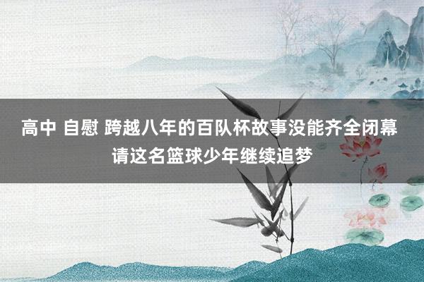 高中 自慰 跨越八年的百队杯故事没能齐全闭幕 请这名篮球少年继续追梦