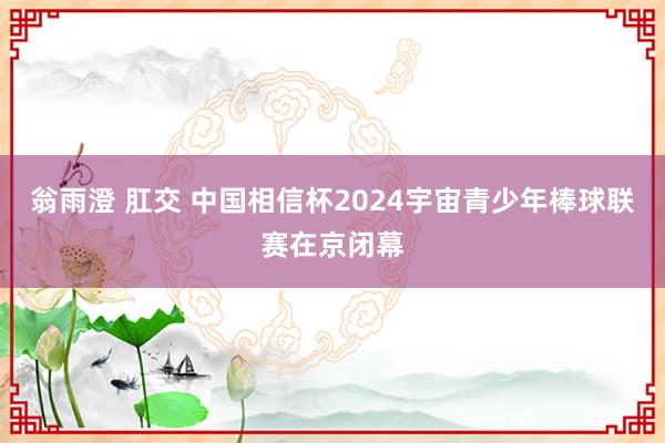 翁雨澄 肛交 中国相信杯2024宇宙青少年棒球联赛在京闭幕