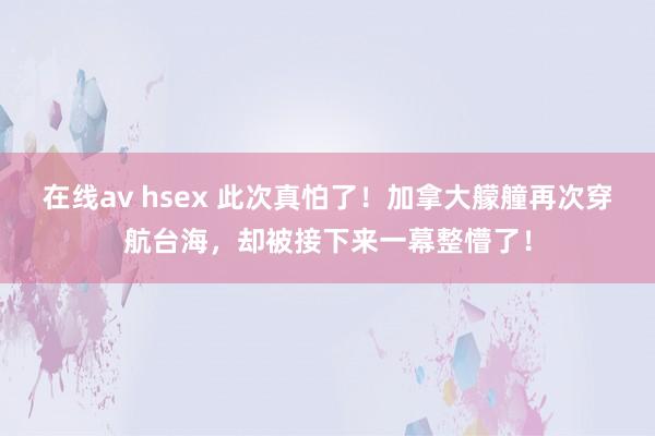 在线av hsex 此次真怕了！加拿大艨艟再次穿航台海，却被接下来一幕整懵了！