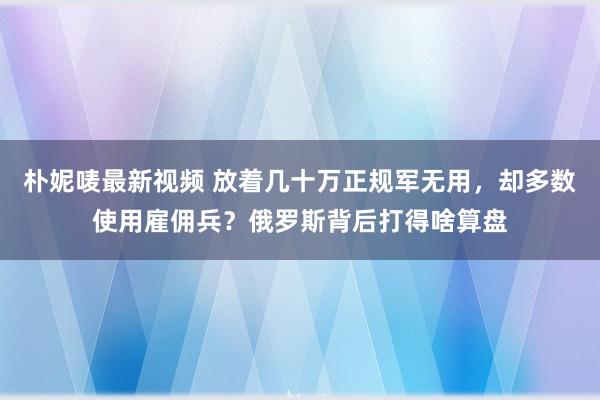 朴妮唛最新视频 放着几十万正规军无用，却多数使用雇佣兵？俄罗斯背后打得啥算盘