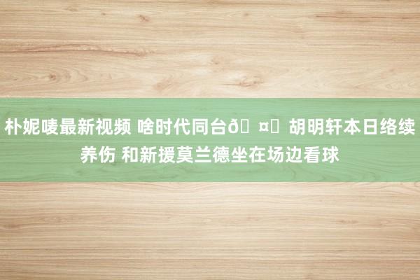 朴妮唛最新视频 啥时代同台🤔胡明轩本日络续养伤 和新援莫兰德坐在场边看球