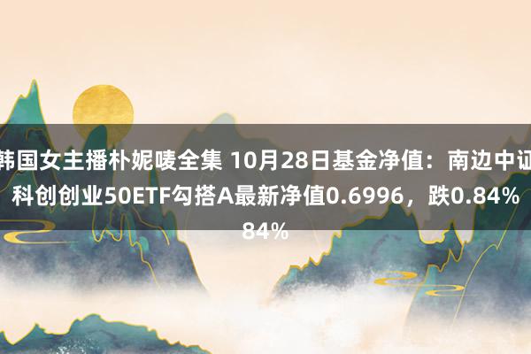 韩国女主播朴妮唛全集 10月28日基金净值：南边中证科创创业50ETF勾搭A最新净值0.6996，跌0.84%