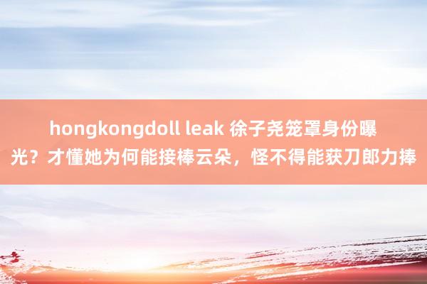 hongkongdoll leak 徐子尧笼罩身份曝光？才懂她为何能接棒云朵，怪不得能获刀郎力捧