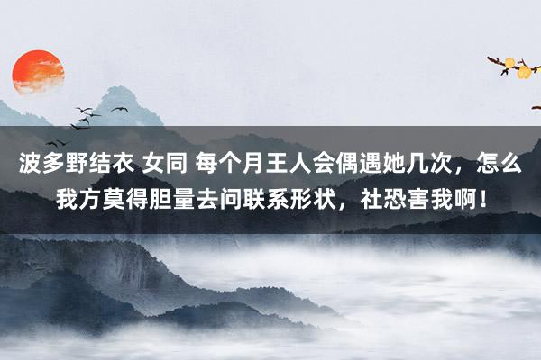 波多野结衣 女同 每个月王人会偶遇她几次，怎么我方莫得胆量去问联系形状，社恐害我啊！