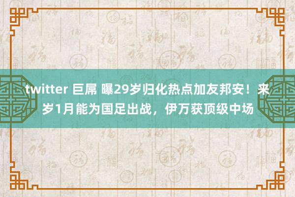 twitter 巨屌 曝29岁归化热点加友邦安！来岁1月能为国足出战，伊万获顶级中场