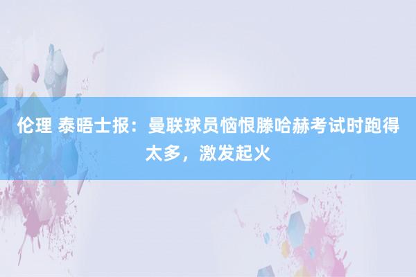 伦理 泰晤士报：曼联球员恼恨滕哈赫考试时跑得太多，激发起火