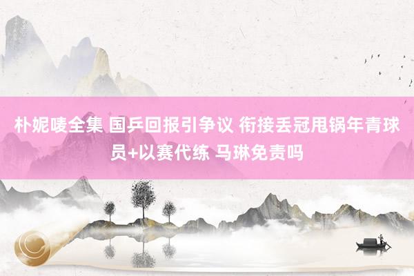 朴妮唛全集 国乒回报引争议 衔接丢冠甩锅年青球员+以赛代练 马琳免责吗