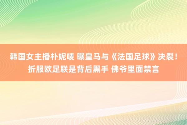 韩国女主播朴妮唛 曝皇马与《法国足球》决裂！折服欧足联是背后黑手 佛爷里面禁言