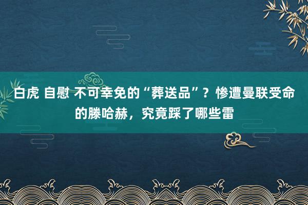 白虎 自慰 不可幸免的“葬送品”？惨遭曼联受命的滕哈赫，究竟踩了哪些雷