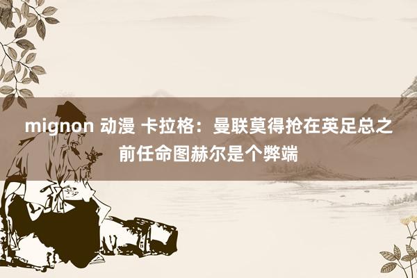 mignon 动漫 卡拉格：曼联莫得抢在英足总之前任命图赫尔是个弊端