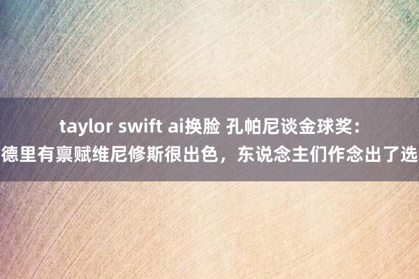 taylor swift ai换脸 孔帕尼谈金球奖：罗德里有禀赋维尼修斯很出色，东说念主们作念出了选拔