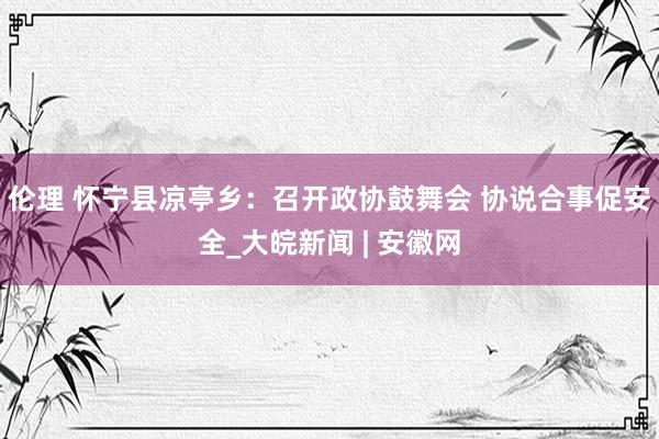 伦理 怀宁县凉亭乡：召开政协鼓舞会 协说合事促安全_大皖新闻 | 安徽网