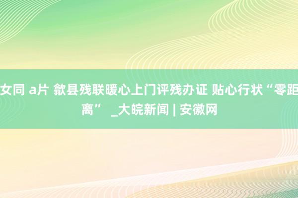 女同 a片 歙县残联暖心上门评残办证 贴心行状“零距离”  _大皖新闻 | 安徽网