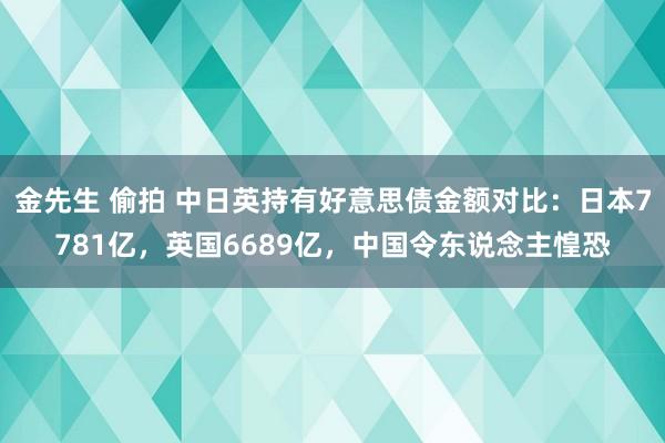 金先生 偷拍 中日英持有好意思债金额对比：日本7781亿，英国6689亿，中国令东说念主惶恐