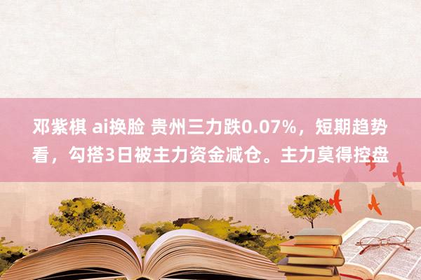 邓紫棋 ai换脸 贵州三力跌0.07%，短期趋势看，勾搭3日被主力资金减仓。主力莫得控盘