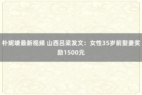 朴妮唛最新视频 山西吕梁发文：女性35岁前娶妻奖励1500元