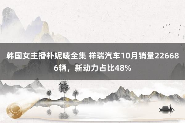 韩国女主播朴妮唛全集 祥瑞汽车10月销量226686辆，新动力占比48%