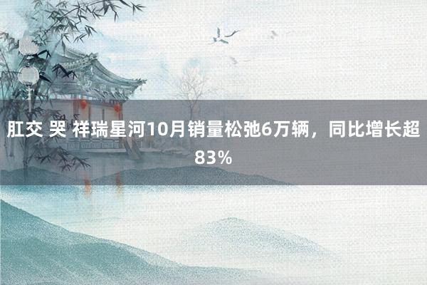 肛交 哭 祥瑞星河10月销量松弛6万辆，同比增长超83%