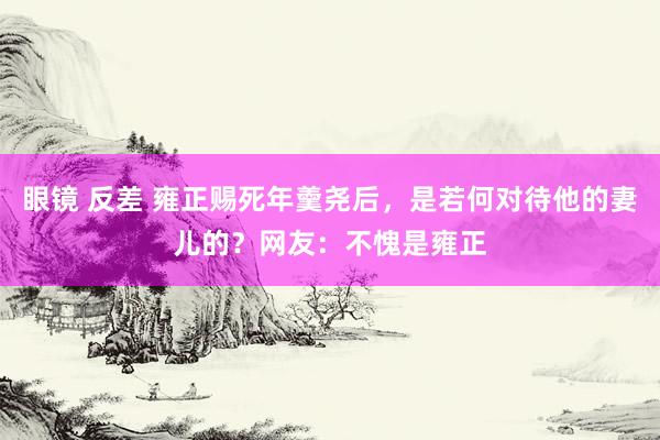 眼镜 反差 雍正赐死年羹尧后，是若何对待他的妻儿的？网友：不愧是雍正