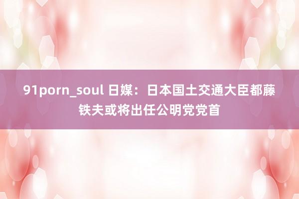 91porn_soul 日媒：日本国土交通大臣都藤铁夫或将出任公明党党首