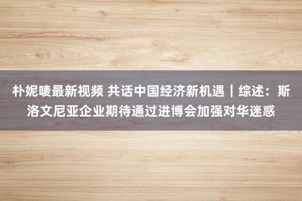 朴妮唛最新视频 共话中国经济新机遇｜综述：斯洛文尼亚企业期待通过进博会加强对华迷惑