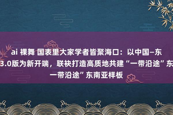 ai 裸舞 国表里大家学者皆聚海口：以中国—东盟自贸区3.0版为新开端，联袂打造高质地共建“一带沿途”东南亚样板