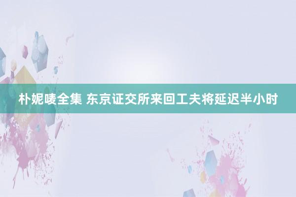 朴妮唛全集 东京证交所来回工夫将延迟半小时