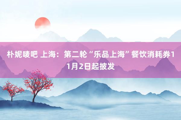 朴妮唛吧 上海：第二轮“乐品上海”餐饮消耗券11月2日起披发