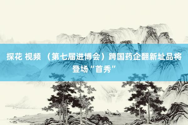 探花 视频 （第七届进博会）跨国药企翻新址品将登场“首秀”