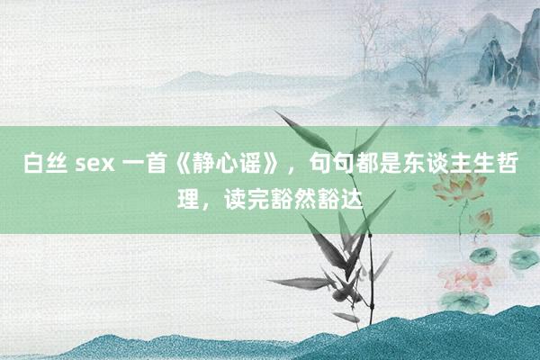 白丝 sex 一首《静心谣》，句句都是东谈主生哲理，读完豁然豁达