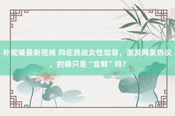 朴妮唛最新视频 向佐挑战女性妆容，激发网友热议，的确只是“尝鲜”吗？