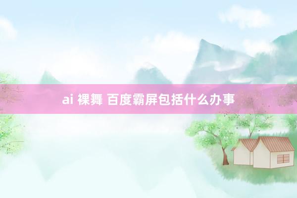 ai 裸舞 百度霸屏包括什么办事