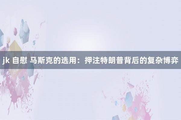 jk 自慰 马斯克的选用：押注特朗普背后的复杂博弈