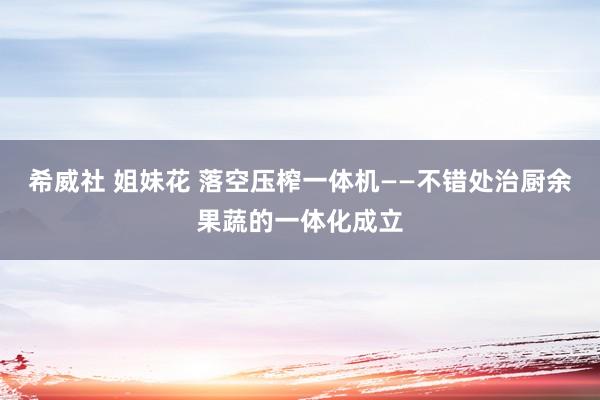 希威社 姐妹花 落空压榨一体机——不错处治厨余果蔬的一体化成立