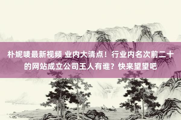 朴妮唛最新视频 业内大清点！行业内名次前二十的网站成立公司王人有谁？快来望望吧