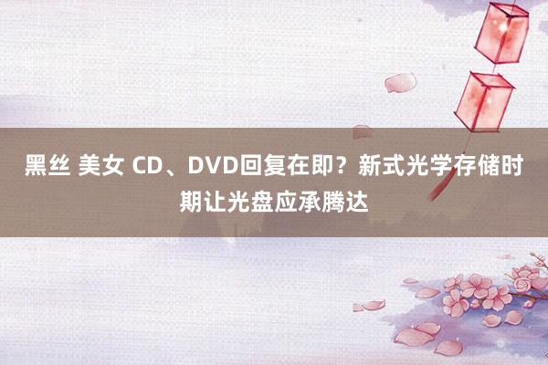 黑丝 美女 CD、DVD回复在即？新式光学存储时期让光盘应承腾达