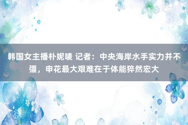 韩国女主播朴妮唛 记者：中央海岸水手实力并不彊，申花最大艰难在于体能猝然宏大