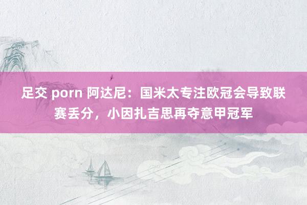 足交 porn 阿达尼：国米太专注欧冠会导致联赛丢分，小因扎吉思再夺意甲冠军