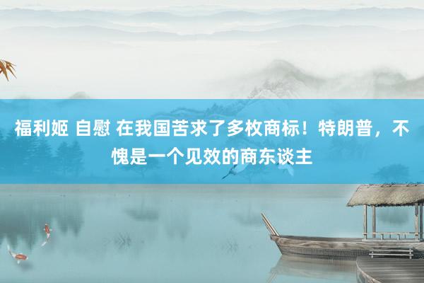 福利姬 自慰 在我国苦求了多枚商标！特朗普，不愧是一个见效的商东谈主