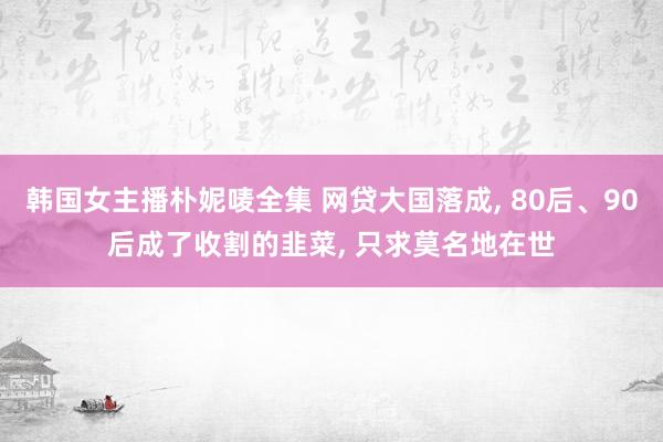 韩国女主播朴妮唛全集 网贷大国落成， 80后、90后成了收割的韭菜， 只求莫名地在世