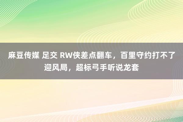 麻豆传媒 足交 RW侠差点翻车，百里守约打不了迎风局，超标弓手听说龙套