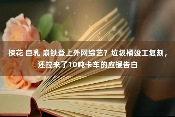 探花 巨乳 崩铁登上外网综艺？垃圾桶竣工复刻，还拉来了10吨卡车的应援告白