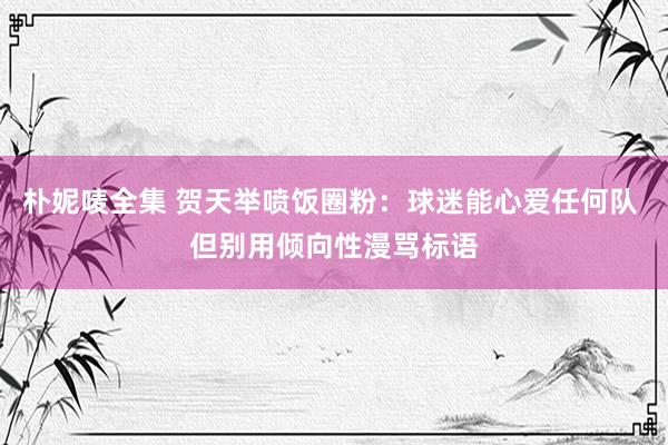 朴妮唛全集 贺天举喷饭圈粉：球迷能心爱任何队 但别用倾向性漫骂标语