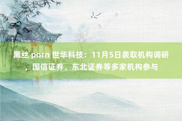 黑丝 porn 世华科技：11月5日袭取机构调研，国信证券、东北证券等多家机构参与