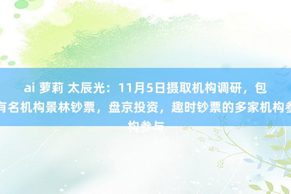 ai 萝莉 太辰光：11月5日摄取机构调研，包括有名机构景林钞票，盘京投资，趣时钞票的多家机构参与