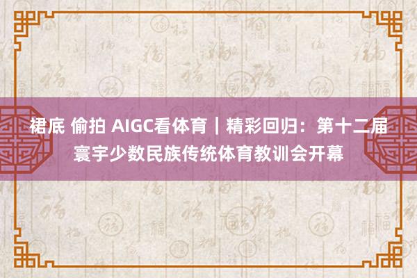 裙底 偷拍 AIGC看体育｜精彩回归：第十二届寰宇少数民族传统体育教训会开幕