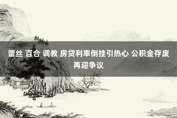 蕾丝 百合 调教 房贷利率倒挂引热心 公积金存废再迎争议