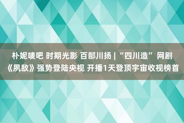 朴妮唛吧 时期光影 百部川扬 | “四川造” 网剧《夙敌》强势登陆央视 开播1天登顶宇宙收视榜首