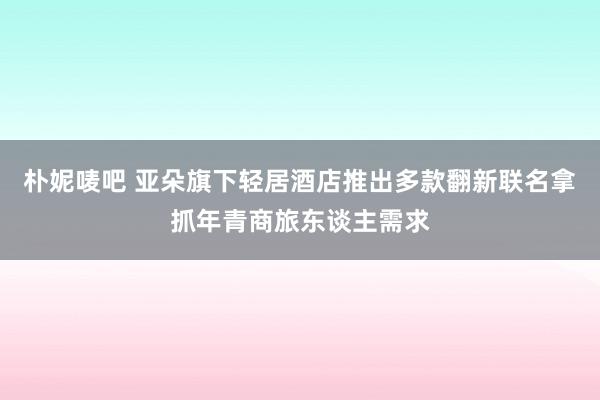 朴妮唛吧 亚朵旗下轻居酒店推出多款翻新联名拿抓年青商旅东谈主需求