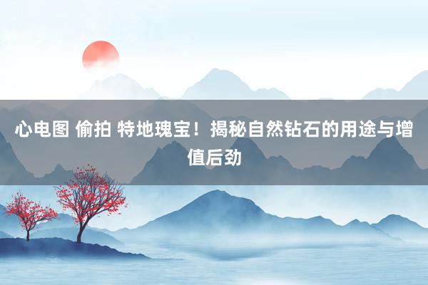 心电图 偷拍 特地瑰宝！揭秘自然钻石的用途与增值后劲